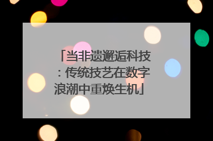 当非遗邂逅科技：传统技艺在数字浪潮中重焕生机