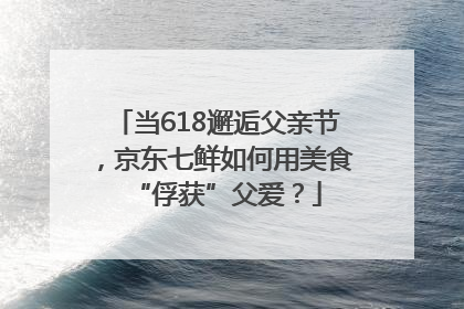 当618邂逅父亲节，京东七鲜如何用美食“俘获”父爱？