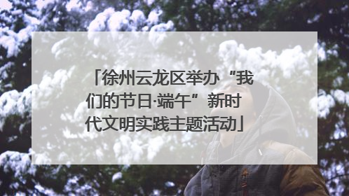 徐州云龙区举办“我们的节日·端午”新时代文明实践主题活动