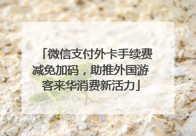 微信支付外卡手续费减免加码，助推外国游客来华消费新活力
