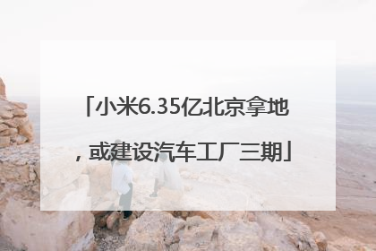 小米6.35亿北京拿地，或建设汽车工厂三期