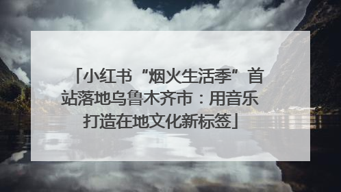 小红书“烟火生活季”首站落地乌鲁木齐市：用音乐打造在地文化新标签