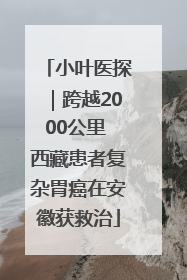 小叶医探｜跨越2000公里 西藏患者复杂胃癌在安徽获救治