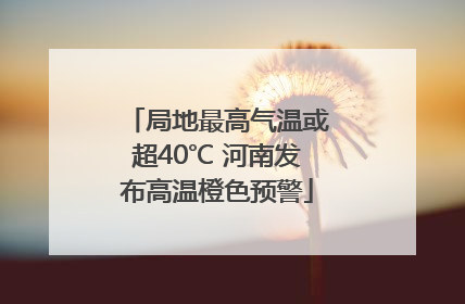 局地最高气温或超40℃ 河南发布高温橙色预警