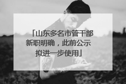 山东多名市管干部新职明确，此前公示拟进一步使用