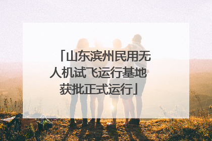 山东滨州民用无人机试飞运行基地获批正式运行