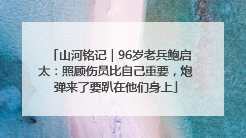 山河铭记｜96岁老兵鲍启太：照顾伤员比自己重要，炮弹来了要趴在他们身上