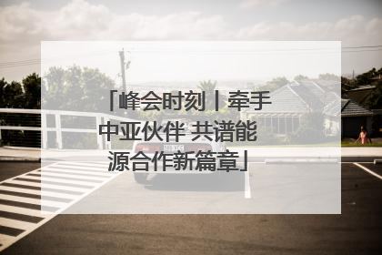 峰会时刻丨牵手中亚伙伴 共谱能源合作新篇章