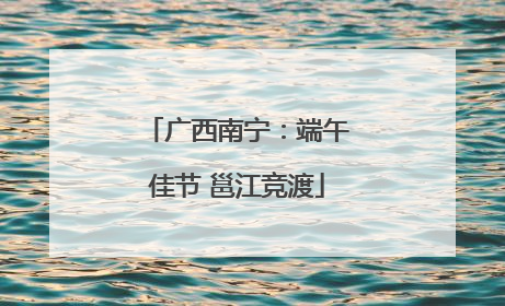 广西南宁：端午佳节 邕江竞渡