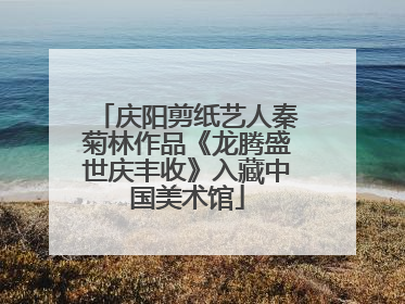 庆阳剪纸艺人秦菊林作品《龙腾盛世庆丰收》入藏中国美术馆