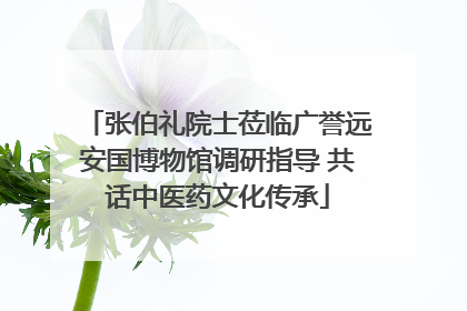 张伯礼院士莅临广誉远安国博物馆调研指导 共话中医药文化传承