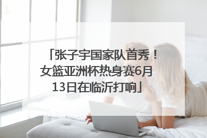 张子宇国家队首秀！女篮亚洲杯热身赛6月13日在临沂打响