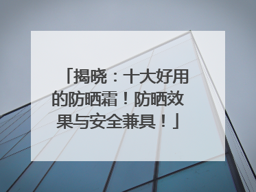 揭晓：十大好用的防晒霜！防晒效果与安全兼具！