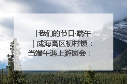 我们的节日·端午｜威海高区初村镇：当端午遇上游园会：来一场“粽”享欢乐的趣味冒险！