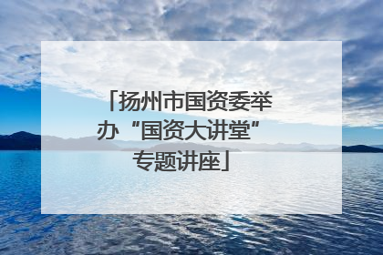扬州市国资委举办“国资大讲堂” 专题讲座