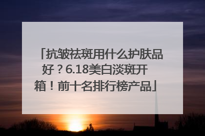 抗皱祛斑用什么护肤品好？6.18美白淡斑开箱！前十名排行榜产品