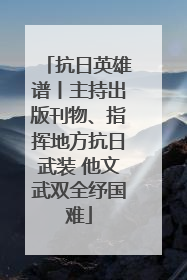 抗日英雄谱丨主持出版刊物、指挥地方抗日武装 他文武双全纾国难