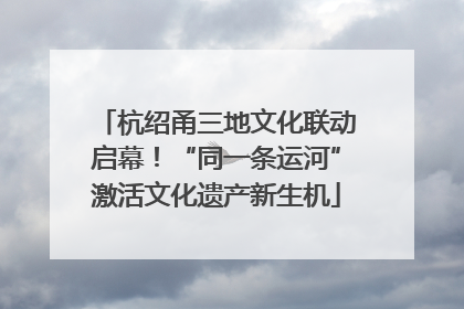 杭绍甬三地文化联动启幕！“同一条运河”激活文化遗产新生机