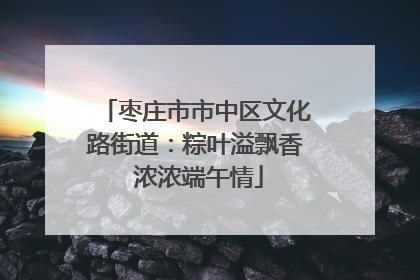 枣庄市市中区文化路街道：粽叶溢飘香 浓浓端午情