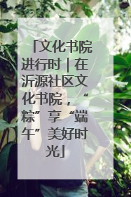 文化书院进行时｜在沂源社区文化书院，“粽”享“端午”美好时光