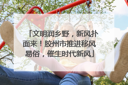 文明润乡野，新风扑面来！胶州市推进移风易俗，催生时代新风