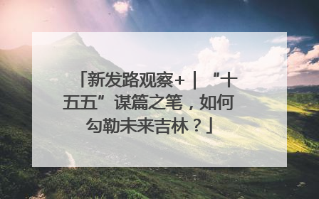 新发路观察+｜“十五五”谋篇之笔，如何勾勒未来吉林？
