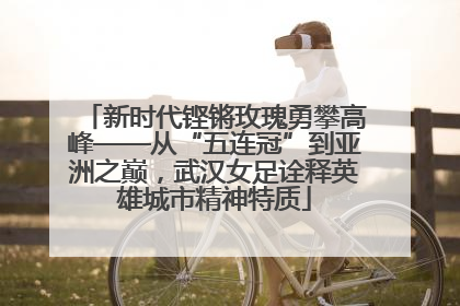新时代铿锵玫瑰勇攀高峰——从“五连冠”到亚洲之巅，武汉女足诠释英雄城市精神特质