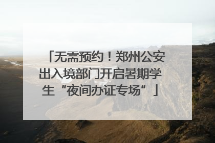 无需预约！郑州公安出入境部门开启暑期学生“夜间办证专场”