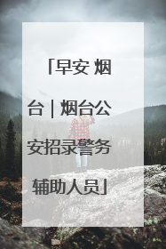 早安 烟台｜烟台公安招录警务辅助人员
