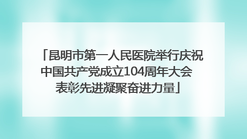 昆明市第一人民医院举行庆祝中国共产党成立104周年大会 表彰先进凝聚奋进力量