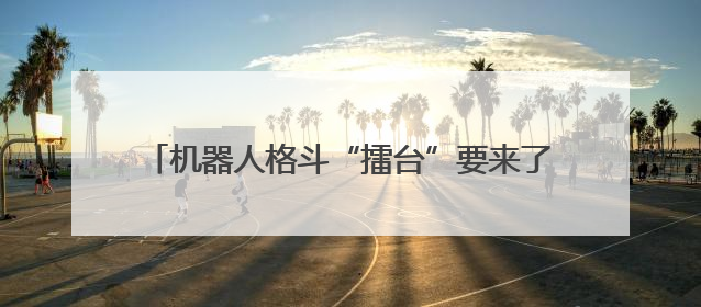 机器人格斗“擂台”要来了！文博会上，知名机器人公司喊话：希望更多同仁参与