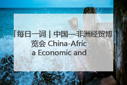 每日一词｜中国—非洲经贸博览会 China-Africa Economic and Trade Expo