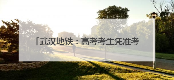 武汉地铁：高考考生凭准考证可快速安检、免费乘坐