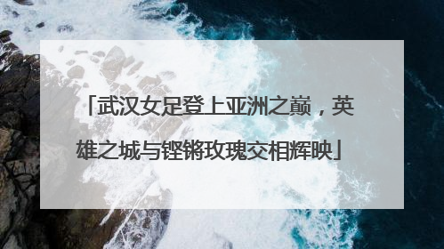 武汉女足登上亚洲之巅，英雄之城与铿锵玫瑰交相辉映