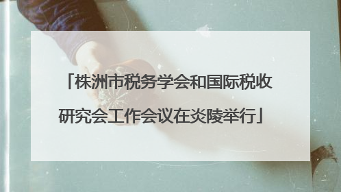 株洲市税务学会和国际税收研究会工作会议在炎陵举行