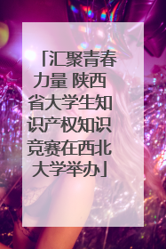 汇聚青春力量 陕西省大学生知识产权知识竞赛在西北大学举办