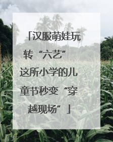 汉服萌娃玩转“六艺” 这所小学的儿童节秒变“穿越现场”