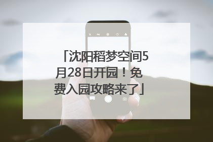 沈阳稻梦空间5月28日开园！免费入园攻略来了
