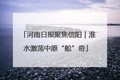 河南日报聚焦信阳｜淮水激荡中原“船”奇