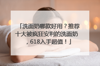 洗面奶哪款好用？推荐十大被疯狂安利的洗面奶，618入手超值！