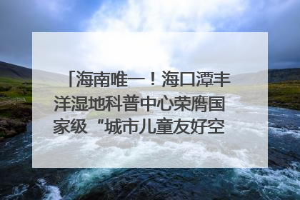 海南唯一！海口潭丰洋湿地科普中心荣膺国家级“城市儿童友好空间建设园区”称号