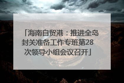 海南自贸港：推进全岛封关准备工作专班第28次领导小组会议召开
