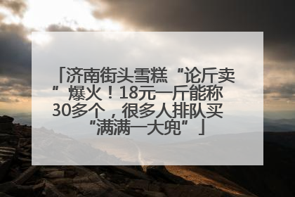 济南街头雪糕“论斤卖”爆火！18元一斤能称30多个，很多人排队买“满满一大兜”