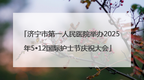 济宁市第一人民医院举办2025年5•12国际护士节庆祝大会