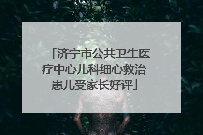 济宁市公共卫生医疗中心儿科细心救治患儿受家长好评