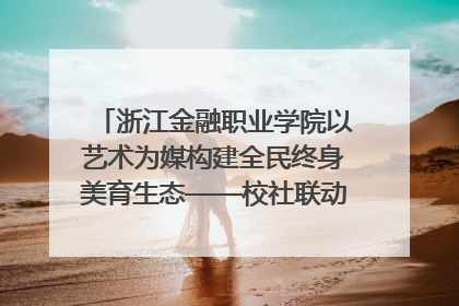 浙江金融职业学院以艺术为媒构建全民终身美育生态——校社联动共谱美育新篇章