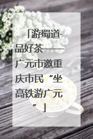 游蜀道·品好茶——广元市邀重庆市民“坐高铁游广元”