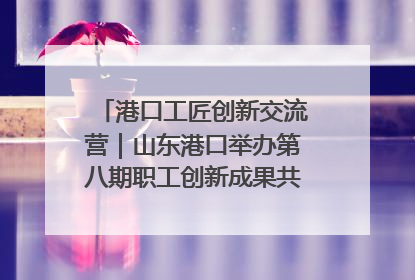 港口工匠创新交流营｜山东港口举办第八期职工创新成果共享交流活动