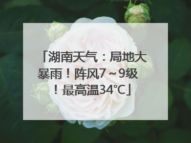 湖南天气：局地大暴雨！阵风7～9级！最高温34℃