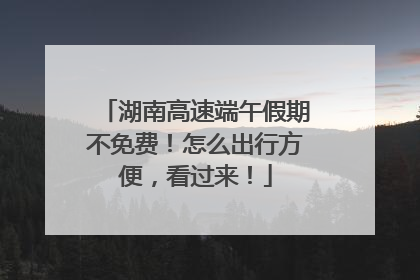 湖南高速端午假期不免费！怎么出行方便，看过来！